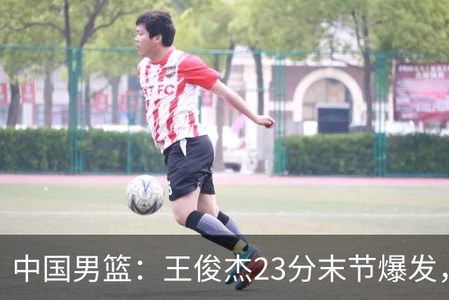 中国男篮：王俊杰23分末节爆发，崔永熙表现回暖，王浩然得分上双