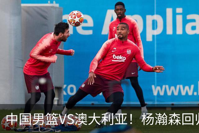 中国男篮VS澳大利亚！杨瀚森回归首秀，郭士强调整阵容，央视直播