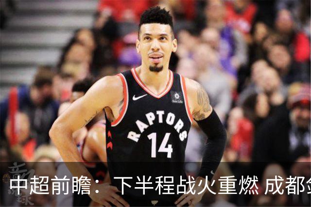 中超前瞻：下半程战火重燃 成都剑指三分申花求反弹