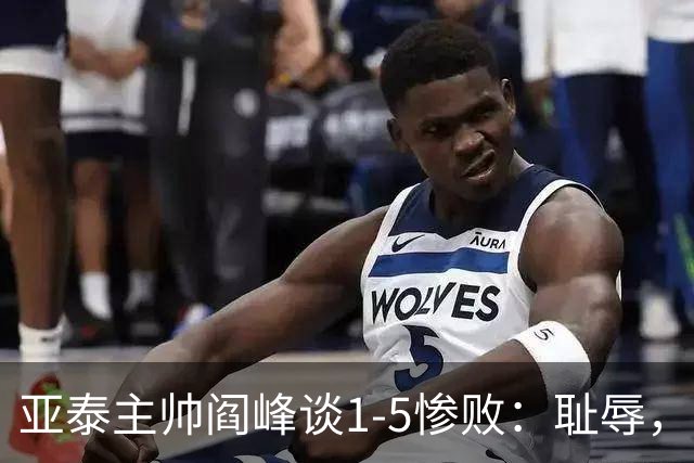 亚泰主帅阎峰谈1-5惨败：耻辱，对不起球迷和领导，我承担责任