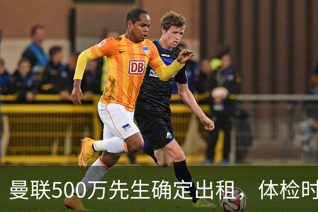 曼联500万先生确定出租，体检时间已定！世界杯国脚即将回归备战