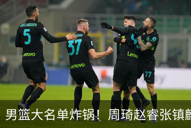男篮大名单炸锅！周琦赵睿张镇麟全掉队，却留场均8.7分的高诗岩