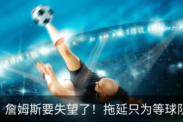 詹姆斯要失望了！拖延只为等球队换到欧文或浓眉？两大目标都很难实现