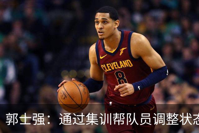 郭士强：通过集训帮队员调整状态 新面孔也为战术提供更丰富选择
