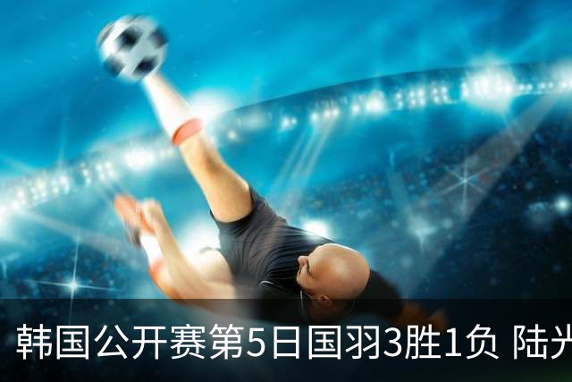 韩国公开赛第5日国羽3胜1负 陆光祖王祉怡进决赛