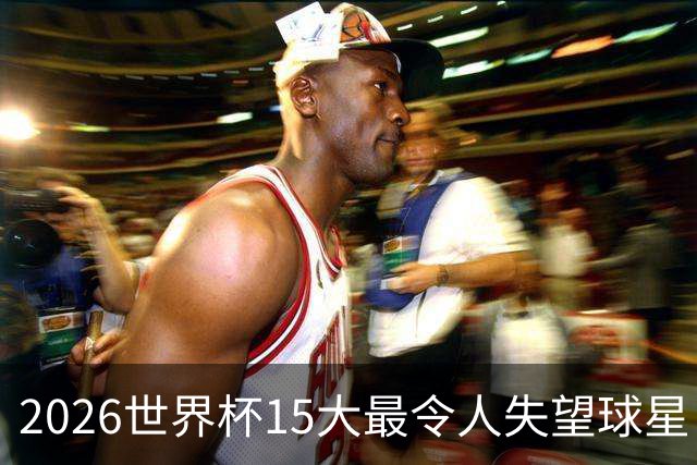 2026世界杯15大最令人失望球星：曼城3将集体隐身，B费断崖式拉胯