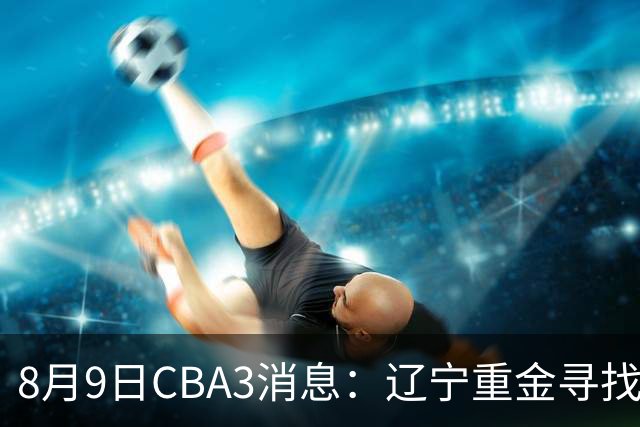 8月9日CBA3消息：辽宁重金寻找张镇麟替身，上海男篮出手报价2米18超级大外援